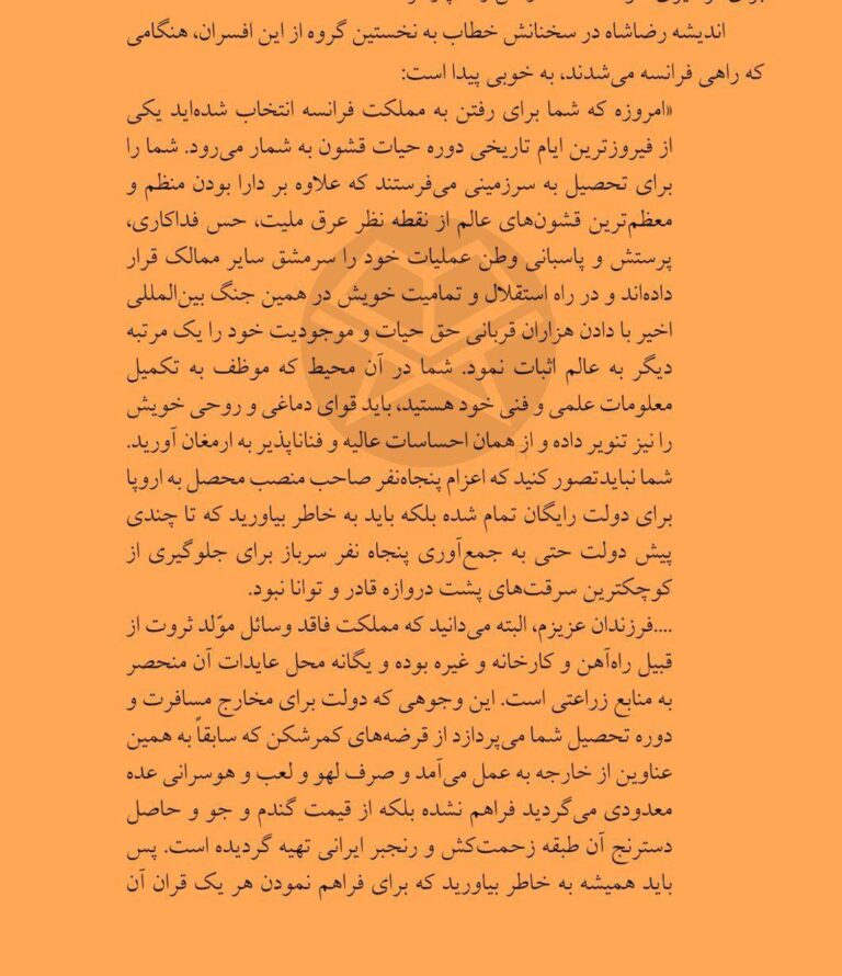 درباره این مقاله بیشتر بخوانید ‏سخنرانی «رضاشاه» واسه اولین دانشجویان اعزامی به خارج هنوز تازه‌ست، ۱۰۳سال پیش گفته که «فرزندان عزیزم، مملکت ما درآمد نداره، منم وام خارجی نگرفتم، هزینه تحصیل شما رو کشاورزان ایرانی با عمر و زحمت خودشون دادن، برید علم بیاموزید و برگردید و از هموطنانتون نگهبانی کنین».